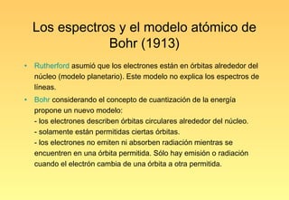 Los espectros y el modelo atómico de
                Bohr (1913)
•   Rutherford asumió que los electrones están en órbitas alrededor del
    núcleo (modelo planetario). Este modelo no explica los espectros de
    líneas.
•   Bohr considerando el concepto de cuantización de la energía
    propone un nuevo modelo:
    - los electrones describen órbitas circulares alrededor del núcleo.
    - solamente están permitidas ciertas órbitas.
    - los electrones no emiten ni absorben radiación mientras se
    encuentren en una órbita permitida. Sólo hay emisión o radiación
    cuando el electrón cambia de una órbita a otra permitida.
 