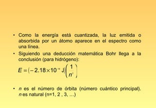 • Como la energía está cuantizada, la luz emitida o
  absorbida por un átomo aparece en el espectro como
  una línea.
• Siguiendo una deducción matemática Bohr llega a la
  conclusión (para hidrógeno):
                        1
  E = ( − 2.18 × 10 J)  
                  −18


                       n 
                         2




• n es el número de órbita (número cuántico principal).
  n es natural (n=1, 2 , 3, …)
 