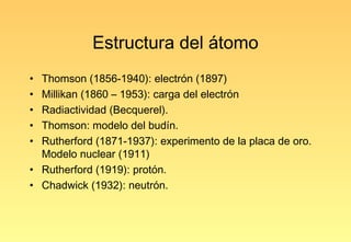 Estructura del átomo
• Thomson (1856-1940): electrón (1897)
• Millikan (1860 – 1953): carga del electrón
• Radiactividad (Becquerel).
• Thomson: modelo del budín.
• Rutherford (1871-1937): experimento de la placa de oro.
  Modelo nuclear (1911)
• Rutherford (1919): protón.
• Chadwick (1932): neutrón.
 