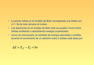 •   La primer órbita en el modelo de Bohr corresponde a la órbita con
    n=1. Es la más cercana al núcleo.
•   Los electrones en el modelo de Bohr sólo se pueden mover entre
    órbitas emitiendo o absorbiendo energía (cuantizada)
•   Como se mencionara, la cantidad de energía absorbida o emitida
    durante el movimiento de un electrón entre 2 órbitas está dada por:


     ∆E = E f − Ei = hν
 