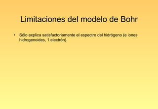 Limitaciones del modelo de Bohr
•   Sólo explica satisfactoriamente el espectro del hidrógeno (e iones
    hidrogenoides, 1 electrón).
 