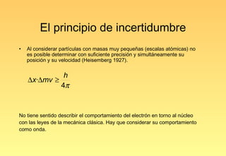 El principio de incertidumbre
•   Al considerar partículas con masas muy pequeñas (escalas atómicas) no
    es posible determinar con suficiente precisión y simultáneamente su
    posición y su velocidad (Heisemberg 1927).


              h
    ∆x·∆mv ≥
             4π


No tiene sentido describir el comportamiento del electrón en torno al núcleo
con las leyes de la mecánica clásica. Hay que considerar su comportamiento
como onda.
 