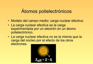 Átomos polielectrónicos
• Modelo del campo medio: carga nuclear efectiva.
• La carga nuclear efectiva es la carga
  experimentada por un electrón en un átomo
  polielectrónico.
• La carga nuclear efectiva no es la misma que la
  carga del núcleo por el efecto de los otros
  electrones.
 