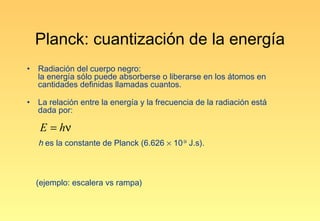 Planck: cuantización de la energía
•   Radiación del cuerpo negro:
    la energía sólo puede absorberse o liberarse en los átomos en
    cantidades definidas llamadas cuantos.

•   La relación entre la energía y la frecuencia de la radiación está
    dada por:

     E = hν
    h es la constante de Planck (6.626 × 10-34 J.s).



    (ejemplo: escalera vs rampa)
 