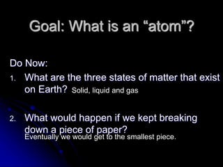Goal: What is an “atom”?
Do Now:
1. What are the three states of matter that exist
on Earth?
2. What would happen if we kept breaking
down a piece of paper?
Solid, liquid and gas
Eventually we would get to the smallest piece.
 