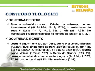  DOUTRINA DE DEUS
 Deus é entendido como o Criador do universo, um ser
transcendental (At 7:48-50; 14:15; 17:24), o sustentador de
suas criaturas (14:17; 17:25, 28), o juiz (At 17:31). Ele
manifestou Seu poder salvador na história de Israel (13: 17-22),

 DOUTRINA DE CRISTO
 Jesus é alguém enviado por Deus, como o esperado Messias
(At 2:26; 3:20; 5:42); Filho de Davi (2:30-36; 13:23; cf. Rm 1:3).
Ele é o Senhor (At 2:36; 10:36), o Filho de Deus (9:20), profeta
como Moisés (3:22ss; 7:37), o Servo do Senhor (3:13, 26).
Jesus é reconhecido como o santo e o justo (At 3:14; cf. 7:52;
22:14), o autor da vida (3:15), líder e salvador (5:31).

 