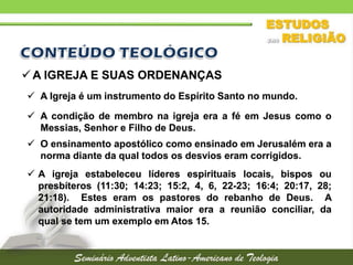  A IGREJA E SUAS ORDENANÇAS
 A Igreja é um instrumento do Espírito Santo no mundo.
 A condição de membro na igreja era a fé em Jesus como o
Messias, Senhor e Filho de Deus.
 O ensinamento apostólico como ensinado em Jerusalém era a
norma diante da qual todos os desvios eram corrigidos.
 A igreja estabeleceu líderes espirituais locais, bispos ou
presbíteros (11:30; 14:23; 15:2, 4, 6, 22-23; 16:4; 20:17, 28;
21:18). Estes eram os pastores do rebanho de Deus. A
autoridade administrativa maior era a reunião conciliar, da
qual se tem um exemplo em Atos 15.

 