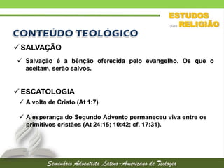  SALVAÇÃO
 Salvação é a bênção oferecida pelo evangelho. Os que o
aceitam, serão salvos.

 ESCATOLOGIA
 A volta de Cristo (At 1:7)
 A esperança do Segundo Advento permaneceu viva entre os
primitivos cristãos (At 24:15; 10:42; cf. 17:31).

 