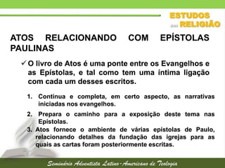 ATOS RELACIONANDO
PAULINAS

COM

EPÍSTOLAS

 O livro de Atos é uma ponte entre os Evangelhos e
as Epístolas, e tal como tem uma íntima ligação
com cada um desses escritos.
1. Continua e completa, em certo aspecto, as narrativas
iniciadas nos evangelhos.
2. Prepara o caminho para a exposição deste tema nas
Epístolas.
3. Atos fornece o ambiente de várias epístolas de Paulo,
relacionando detalhes da fundação das igrejas para as
quais as cartas foram posteriormente escritas.

 