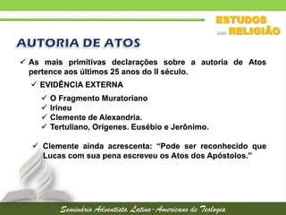  As mais primitivas declarações sobre a autoria de Atos
pertence aos últimos 25 anos do II século.
 EVIDÊNCIA EXTERNA





O Fragmento Muratoriano
Irineu
Clemente de Alexandria.
Tertuliano, Orígenes. Eusébio e Jerônimo.

 Clemente ainda acrescenta: “Pode ser reconhecido que
Lucas com sua pena escreveu os Atos dos Apóstolos.”

 