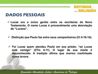 Lucas era o único gentio entre os escritores do Novo
Testamento. O nome Lucas é provavelmente uma abreviação
de “Lucano”.
 Distinção que Paulo faz entre seus companheiros (Cl 4:10-14).
 Foi Lucas quem atendeu Paulo em sua prisão: “só Lucas
está comigo” (2Tm 4:11). O lugar de sua morte é
desconhecido. A tradição afirma que morreu martirizado
numa árvore.

 