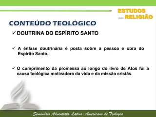  DOUTRINA DO ESPÍRITO SANTO
 A ênfase doutrinária é posta sobre a pessoa e obra do
Espírito Santo.
 O cumprimento da promessa ao longo do livro de Atos foi a
causa teológica motivadora da vida e da missão cristãs.

 