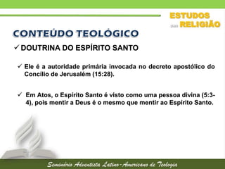  DOUTRINA DO ESPÍRITO SANTO
 Ele é a autoridade primária invocada no decreto apostólico do
Concílio de Jerusalém (15:28).
 Em Atos, o Espírito Santo é visto como uma pessoa divina (5:34), pois mentir a Deus é o mesmo que mentir ao Espírito Santo.

 