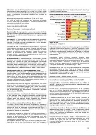 11
O Brasil tem mais de 60 mil casais homossexuais, segundo dados
preliminares do Censo Demográfico 2010. Essa foi a primeira edição
do recenseamento do Instituto Brasileiro de Geografia e Estatística
(IBGE) a contabilizar a população residente com cônjuges do
mesmo sexo.
Número de moradores por domicílio cai 13,2% em 10 anos
Em 2000, a média de moradores em domicílios particulares
ocupados era de 3,8. Agora está em 3,3. Tendência de declínio está
relacionada à redução da fecundidade.
(IN)JUSTIÇA SOCIAL NO BRASIL
Racismo, Preconceito e Intolerância no Brasil
Discriminação - Os negros (pretos e pardos) representam 47,3% da
população brasileira. Na camada mais pobre da população, eles são
66%. No topo da pirâmide social, há apenas um negro para cada
nove brancos.
Raiz histórica - A discriminação racial vem da época da escravidão.
Sua abolição, porém, não foi acompanhada de políticas para
melhorar a condição de vida dos ex-escravos. Como resultado,
perpetuou-se a pobreza dos negros.
Condições de vida - O analfabetismo atinge 12,9% dos negros. Em
média, eles têm dois anos de estudos a menos que os brancos.
Apenas 16% chegam à faculdade, e só 2% se formam. Na média
nacional, a renda dos negros equivale à metade da renda dos
brancos. A discriminação fica patente quando, mesmo com
formação idêntica e ocupando cargos equivalentes ao dos brancos,
os negros recebem salários menores.
Ações afirmativas - O Brasil hoje discute o uso de cotas e políticas
afirmativas para ampliar as oportunidades aos negros. Entre as
medidas, está a reserva de cotas nas universidades. As medidas
são polêmicas: não é possível definir com exatidão quem é negro;
além disso, essas medidas podem provocar mais discriminação. A
unanimidade entre os especialistas é a necessidade de investimento
maciço para ampliar o acesso à educação, desde o ensino básico.
A polêmica do Projeto do Estatuto da Igualdade Racial
O projeto traz orientações para o governo sobre como tratar os
negros no Brasil. Torna obrigatória a identificação dos estudantes de
acordo com a raça no censo escolar. Pacientes atendidos pelo
Sistema Único de Saúde também terão de se autodefinir de acordo
com a cor da pele. O estatuto prevê ainda a criação de cotas para
negros em vários setores: nas universidades; no serviço público; em
empresas privadas; nos partidos políticos.
―Não devemos ter medo de assegurar oportunidades para quem
sofreu as piores consequências. A escravidão neste país é o maior
crime que o Estado brasileiro cometeu com o nosso povo negro‖,
lembra o deputado Vicentinho (PT-SP). ―O que nós estamos fazendo
hoje é efetivamente uma discriminação‖, acrescenta o deputado
Abelardo Lupion (DEM-PR).
A expectativa é de que ainda haja muito debate. Porque o estatuto,
do jeito que está, prevê tratamento diferenciado para a população
negra em todas as áreas. Empresas que promovam ações de
inclusão racial, por exemplo, teriam preferência em licitações
publicas. Até a capoeira receberia estimulo das autoridades.
STF reconhece união civil homoafetiva – 5 maio de 2011
O Supremo Tribunal Federal reconheceu oficialmente os direitos dos
casais homossexuais que vivem em união estável e esse julgamento
histórico vai servir de base para futuras decisões da Justiça. A
decisão foi unânime. Os ministros votaram a favor da união civil
estável entre pessoas do mesmo sexo.
No julgamento das ações do Governo do Estado do Rio de Janeiro e
da Procuradoria Geral da República, o procurador Roberto Gurgel
defendeu o reconhecimento da união homossexual como uma
entidade familiar. Representantes da sociedade civil também se
manifestaram, a maioria a favor.
A Conferência Nacional dos Bispos do Brasil (CNBB) foi contra:
―Aqui não se trata de dizer ‗Sou contra‘ ou ‗Sou a favor‘ de alguma
coisa. Aqui se trata de dizer: ‗É ou não é constitucional‘‖, disse Hugo
Cysneiro, advogado da CNBB.
Intolerância no Brasil - Pesquisa Fundação Perseu Abramo
Droga de elite
Folha.com.br - 11/05/2011
Higienópolis (cidade da higiene) rechaçou a chegada do metrô. Para
quem não conhece, é um bairro rico e central de São Paulo. O bairro
abrigaria uma ex-futura estação do coletivo, agora deslocada para o
Pacaembu, com bem menos concentração de pessoas. O lobby dos
ricos venceu. O governo tucano tucanou de novo diante da pressão
dos moradores.
Empregadas, babás, porteiros, faxineiros, feirantes, garis,
funcionários do Pão de Açúcar e milhares de empregados do bairro
que servem diariamente os moradores continuarão sem a melhor,
mais rápida, pontual, organizada e limpa opção de transporte
público. Temia-se o aparecimento de camelôs nas redondezas. De
"uma gente diferenciada", um morador chegou a dizer.
Reclama-se muito que São Paulo não consegue ser cosmopolita,
democrática. Vamos a Nova York e à Europa e voltamos
deslumbrados. Carentes da não dependência do carro e saudosos
de "civilização". Não conseguimos fazer o mesmo onde vivemos.
Conviver com o próprio povo é um porre.
Fernando Canzian é repórter especial da Folha.
Governo federal faz balanço do ―Bolsa Família‖ em 2010
O programa Bolsa Família fechou 2010 atendendo 12,8 milhões de
famílias – cerca de 50 milhões de brasileiros. Mais da metade das
famílias está no Nordeste.
Em sete anos, o orçamento do programa passou de R$ 3,4 bilhões
para R$ 14,4 bilhões. Ele atende a famílias com renda de até R$
140 por pessoa, consideradas pobres, e de até R$ 70 per capita, em
extrema pobreza. Os benefícios vão de R$ 32 a R$ 242 dependendo
da renda e do tamanho da família.
A média do benefício é de R$ 115. Para receber o dinheiro, as
pessoas precisam cumprir algumas regras: o cartão de vacinação
das crianças com menos de sete anos deve estar atualizado, os
filhos são obrigados a frequentar a escola e as gestantes devem
fazer o pré-natal. De 2008 a 2009, 400 mil famílias foram cortadas
do programa por estarem em desacordo.
A secretária Nacional de Renda de Cidadania do Ministério do
Desenvolvimento Social e Combate à Fome, Lúcia Modesto acredita
que o principal legado do programa é a redução da pobreza, a
melhora dos indicadores de educação e saúde das famílias e o
acesso ao sistema bancário.
O impacto financeiro do reajuste é de R$ 2,1 bilhões e atenderá 12,9
milhões de famílias, cerca de 50 milhões de pessoas com renda
mensal per capita de até R$ 140. O investimento no
Programa Bolsa Família representa cerca de 0,4% do Produto
Interno Bruto (PIB).
 