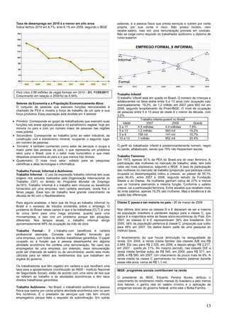 13
Taxa de desemprego em 2010 é a menor em oito anos
Índice fechou 2010 em 6,7%, ante 8,1% em 2009, segundo o IBGE
País criou 2,86 milhões de vagas formais em 2010 - G1, 11/05/2011
Crescimento em relação a 2009 foi de 6,94%.
Setores da Economia e a População Economicamente Ativa:
O conjunto de pessoas que exercem funções remuneradas é
chamado de PEA e mostra a força de trabalho de um país e sua
força produtiva. Essa população está dividida em 4 setores:
Primário: Corresponde ao grupo de trabalhadores que exercem suas
funções nas áreas agropecuárias e no extrativismo vegetal, hoje em
minoria no país e com um número maior de pessoas nas regiões
mais pobres.
Secundário: Corresponde ao trabalho junto ao setor industrial, da
construção civil e extrativismo mineral, ocupando o segundo lugar
em número de pessoas.
Terciário: é também conhecido como setor de serviços e ocupa a
maior parte das pessoas do país, o que representa um problema
sério para o Brasil, pois é o setor mais burocrático e que mais
despesas proporciona ao país e o que menos traz divisas.
Quaternário: O mais novo setor, voltado para as pesquisas
científicas e altas tecnologias e informática.
Trabalho Formal, Informal e Autônomo
Trabalho Informal - O uso da expressão trabalho informal tem suas
origens nos estudos realizados pela Organização Internacional do
Trabalho (OIT) no âmbito do Programa Mundial de Emprego
de1972. Trabalho informal é o trabalho sem vínculos ou benefícios
fornecidos por uma empresa, sem carteira assinada, renda fixa e
férias pagas. Esse tipo de trabalho teve grande crescimento na
década de 90 com o Neoliberalismo.
Para alguns analistas, o fator que dá força ao trabalho informal no
Brasil é o excesso de tributos incidentes sobre o emprego. O
problema do Brasil nesse campo é que a lei trabalhista (CLT) é uma
lei única tanto para uma mega empresa, quanto para uma
microempresa, e isso cria um problema porque são situações
diferentes. Nos tempos atuais, o trabalho informal atinge
aproximadamente 48% da ocupação da mão de obra.
Trabalho Formal – É o trabalho com benefícios e carteira
profissional assinada. Consiste em trabalho fornecido por
uma empresa, com todos os direitos trabalhistas garantidos. O papel
ocupado ou a função que a pessoa desempenha em alguma
atividade econômica lhe confere uma remuneração. No caso dos
empregados de uma empresa, por exemplo, essa remuneração
pode ser chamada de salário ou de vencimentos, sendo esta muito
utilizada para se referir aos rendimentos dos que trabalham em
órgãos do governo.
Os trabalhadores que têm registro em carteira e que recolhem uma
taxa para a aposentadoria (contribuição ao INSS - Instituto Nacional
de Seguridade Social), estão de acordo com uma série de leis que
se referem ao trabalho e às atividades econômicas e têm seus
direitos trabalhistas garantidos.
Trabalho Autônomo - No Brasil, o trabalhador autônomo é pessoa
física que exerce por conta própria atividade econômica com ou sem
fins lucrativos. É o prestador de serviços que não tem vínculo
empregatício porque falta o requisito da subordinação. Em outras
palavras, é a pessoa física que presta serviços a outrem por conta
própria, por sua conta e risco. Não possui horário, nem
recebe salário, mas sim uma remuneração prevista em contrato.
Não se exige como requisito do trabalhador autônomo o diploma de
curso superior.
Trabalho Infantil
O trabalho infantil está em queda no Brasil. O número de crianças e
adolescentes na faixa etária entre 5 e 13 anos com ocupação caiu
acentuadamente: 19,2%, de 1,2 milhão em 2007 para 993 mil em
2008, segundo levantamento da Pnad-IBGE. O nível de ocupação
de pessoas entre 5 e 13 anos de idade é o menor da década, com
3,2%.
Trabalho infanto-juvenil no Brasil
Idade 2007 2008 Queda
5 a 17 4,8 milhões 4,4 milhões 7,6%
5 a 13 1,2 milhão 993 mil 19,2%
5 a 9 158 mil 141 mil 10,7%
10 a 13 1 milhão 852 mil 20,4%
O perfil do trabalhador infantil é predominantemente homem, negro
ou pardo, alfabetizado, sendo que 19% não freqüentam escola.
Trabalho Feminino
Em 1973, apenas 30,% da PEA do Brasil era do sexo feminino. A
participação das mulheres no mercado de trabalho, aliás, tem sido
cada vez mais expressiva, segundo o IBGE. A taxa de participação
das mulheres no mercado de trabalho [proporção que participa como
ocupada ou desempregada] voltou a crescer, ao passar de 55,1%
para 56,4%, entre 2007 e 2008, segundo estudo da Fundação
Seade e do Dieese. As mulheres ganham cerca de 27% a menos
que os homens exercendo a mesma função. Conforme o salário
cresce, cai a participação feminina. Entre aqueles que recebem mais
de vinte salários, apenas 19,3% são mulheres. Mas a tendência é de
queda das diferenças.
Classe C passa a ser maioria no país - 26 de março de 2008
Nos últimos dois anos as classes D e E deixaram de ser a maioria
da população brasileira e perderam espaço para a classe C, que
agora é a majoritária entre as faixas sócio-econômicas do País. Em
2007, as classes D e E representavam 39% dos brasileiros. Em
2005, 34% da população pertencia à classe C, proporção que subiu
para 46% em 2007. Os dados fazem parte de uma pesquisa do
instituto Ipsos.
O levantamento diz que houve diminuição na desigualdade de
renda. Em 2005, a renda média familiar das classes A/B era R$
2.484. Ela caiu para R$ 2.325, em 2006, e depois atingiu R$ 2.217,
em 2007 - queda de 11%. No mesmo período, nas classes D/E a
renda média familiar subiu de R$ 545, em 2005, para R$ 571, em
2006, e R$ 580, em 2007. Um crescimento de pouco mais de 6%. A
renda média da classe C permaneceu no mesmo patamar durante
esses três anos: cerca de R$ 1,1 mil.
IBGE: programas sociais contribuíram na renda
O presidente do IBGE, Eduardo Pereira Nunes, atribuiu o
crescimento do rendimento médio mensal do brasileiro a pelo menos
dois fatores: o ganho real do salário mínimo e a aplicação de
programas sociais do governo federal, entre eles o Bolsa Família.
 