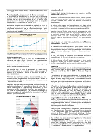 14
Em 2010, o salário mínimo fechará o governo Lula com um ganho
real de 53%.
Aumentam trabalhadores com mais de 40 anos no mercado
A participação de pessoas com 40 anos ou mais na população
ocupada aumentou e alcançou mais de dois quintos da população
ocupada total (40,1%). O grupo na faixa de 50 a 59 anos foi o que
apresentou maior elevação de participação entre os ocupados,
passando de 12,2% para cerca de 13% em 2007
As pessoas escolhem ficar no mercado de trabalho em razão da
elevação dos rendimentos, de novas regras da Previdência, além de
dificuldades econômicas o que faz com que engrossem a renda
familiar. Além disso, a população brasileira está envelhecendo, o
que contribui para essa alta.
Transição Demográfica
Modelo teórico que explica o ritmo de envelhecimento da
população de cada nação, conforme seu desenvolvimento
socioeconômico. Há quatro fases clássicas de transição.
Na primeira, as taxas de natalidade e de mortalidade são muito
altas. A população cresce lentamente.
Na segunda fase, na qual se enquadram os países menos
desenvolvidos, a taxa de mortalidade cai em razão de avanços da
medicina e da tecnologia. Crescem a população em geral e a
proporção de idosos.
Na terceira fase ocorre uma queda na taxa de natalidade, que leva à
redução do ritmo de crescimento populacional. Mas o número de
idosos ainda é alto. É o caso da maioria dos países da América
Latina, inclusive do Brasil.
Na quarta fase, as taxas de natalidade e mortalidade voltam ao
equilíbrio, muito baixas. A proporção de idosos é muito alta. As
nações desenvolvidas da União Européia e da América do Norte
encaixam-se aí. Os especialistas identificam uma quinta fase, na
qual a taxa de natalidade é inferior à de mortalidade, provocando um
crescimento negativo da população. Países como Alemanha, Áustria
e Itália já estão nesse patamar.
Educação no Brasil
Unesco: Brasil avança na educação, mas segue em posição
intermediária - janeiro/2010
Programas governamentais como o Bolsa Família, o Fome Zero e o
Brasil Alfabetizado ajudaram o Brasil a melhorar nos índices de
educação avaliados pela Unesco no relatório Alcançando os
Marginalizados.
No entanto, estes avanços não foram suficientes para tirar o país de
uma posição intermediária no continente, ficando ao lado de países
como Peru, Paraguai e Bolívia, de acordo com a agência da ONU.
Argentina, Cuba e México, entre outros, já alcançaram ou estão
próximos de alcançar o índice ideal proposto pela Unesco. Apesar
de progressos limitados entre os anos de 1999 e 2007, o Brasil
permanece sendo o país com a maior população de crianças fora da
escola na região do Caribe e América Latina e o 12º país na esfera
mundial.
Brasil é o país com maior número absoluto de analfabetos na
América Latina – 08/09/2009
No Dia Internacional da Alfabetização, o Brasil aparece como o país
com o maior número de analfabetos na América Latina, apesar de
alguns progressos, segundo dados divulgados pela Organização das
Nações Unidas para a Educação, a Ciência e a Cultura (Unesco, em
inglês).
No total, 14,1 milhões de brasileiros, o que equivale a 10,5% da
população maior de 15 anos, não saber ler nem escrever.
Na última década, o Brasil reduziu essa taxa em cinco pontos
percentuais. Porém, em números absolutos, essa diminuição
significa a alfabetização de apenas dois milhões de pessoas.
Repetência
Outro ponto crítico é a alta taxa de repetência na escola primária no
Brasil. Enquanto a taxa de repetência na região da América Latina e
Caribe era menor do que 4% em 2007, no Brasil, ela chegava a
19%.
A qualidade da educação oferecida também foi avaliada. Alunos
com oitos anos de educação tiveram a sua habilidade de leitura
testada. No Brasil, assim como no Chile, Colômbia, México, Uruguai
e Argentina, entre 36% e 58% dos alunos foram incapazes de
demonstrar uma capacidade de leitura normalmente alcançada no
meio da escola primária em países desenvolvidos.
O Relatório de Monitoramento Global da Unesco avalia o progresso
feito em 160 países para alcançar os seis objetivos propostos pelo
projeto Educação Para Todos. O projeto foi assinado pela
comunidade internacional em 2000, em Dacar, no Senegal, e
estabelece metas específicas a serem alcançadas até o ano de
2015. De todas as regiões em desenvolvimento, América Latina e
Caribe lideram os avanços no projeto Educação Para Todos.
Programa Internacional de Avaliação de Alunos – PISA
O PISA é um programa internacional de avaliação comparada, cuja
principal finalidade é produzir indicadores sobre a efetividade dos
sistemas educacionais, avaliando o desempenho de alunos na faixa
dos 15 anos, idade em que se pressupõe o término da escolaridade
básica obrigatória na maioria dos países.
Esse programa é desenvolvido e coordenado internacionalmente
pela Organização para Cooperação e Desenvolvimento Econômico
(OCDE), havendo em cada país participante uma coordenação
nacional. No Brasil, o PISA é coordenado pelo Inep – Instituto
Nacional de Estudos e Pesquisas Educacionais ―Anísio Teixeira‖.
Pisa melhora, mas ainda estamos longe de uma Educação de
qualidade - dezembro de 2010
A avaliação educacional mais importante – e relevante – do mundo
revelou que a Educação brasileira está melhorando, mas ainda
ocupamos uma posição baixa: em um ranking de 65 países somos o
53º colocado em Leitura e Ciências e 57º em Matemática.
 