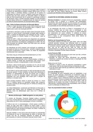 15
Apesar da má colocação, o Ministério da Educação (MEC) enaltece
a melhora do desempenho brasileiro nesses últimos anos. Em sua
página oficial, o ministério destaca o aumento de 33 pontos na
média geral nos últimos 10 anos. O relatório mostra que o Brasil é o
terceiro país que mais cresceu em Educação básica na década,
atrás de Chile (crescimento de 37 pontos) e Luxemburgo (melhora
de 38 pontos). Para o ministro Fernando Haddad, um dos principais
motivos dessa melhora foi o estabelecimento de metas por escolas
do Índice de Desenvolvimento da Educação Básica (Ideb)
Ideb - Índice de Desenvolvimento da Educação Básica
O Ideb é a "nota" do ensino básico no país. Numa escala que vai de
0 a 10, o MEC (Ministério da Educação) fixou a média 6, como
objetivo para o país a ser alcançado até 2021.
O indicador é calculado a partir dos dados sobre aprovação escolar,
obtidos no Censo Escolar (informações enviadas pelas escolas e
redes), e médias de desempenho nas avaliações do Inep, o Saeb -
para os Estados e o Distrito Federal, e a Prova Brasil - para os
municípios.
Criado em 2007, o Ideb serve tanto como diagnóstico da qualidade
do ensino brasileiro, como baliza para as políticas de distribuição de
recursos (financeiros, tecnológicos e pedagógicos) do MEC. Se uma
rede municipal, por exemplo, obtiver uma nota muito ruim, ela terá
prioridade de recursos.
Os Indicadores em 2010 mostram uma evolução na qualidade da
educação em todos os níveis de ensino - primeira e segunda etapas
do ensino fundamental e ensino médio. As metas de progressão
estabelecidas foram superadas.
http://www.inep.gov.br/imprensa/noticias/ideb/news10_01.htm
Bolsa Família e Educação - Inclusão social
Projetos de assistência social, como o Oportunidades, no México, e
o Bolsa Família, no Brasil são reconhecidos pela Unesco como
meios para combater a marginalização no setor da educação.
No Brasil, o Bolsa Família ajudou a transferir de 1% a 2% da renda
nacional bruta para a parcela da população mais pobre do país,
formada por 11 milhões de pessoas.
Há um limite no que se pode avançar no setor da educação por meio
da escola apenas. O maior problema no Brasil está relacionado à
pobreza e à desigualdade de renda. De acordo com a Unesco,
avanços na área da educação exigem intervenções específicas
integradas com uma estratégia mais ampla para a redução da
pobreza e a inclusão social.
Outra iniciativa brasileira citada no estudo da Unesco é o Fome
Zero. O relatório aprova os resultados obtidos pelo programa,
incluindo a garantia de alimentação para 37 milhões de crianças nas
escolas do país.
Já o Brasil Alfabetizado, coordenado pelo Ministério da Educação, é
apontado pela Unesco como um programa de sucesso, que já
ofereceu curso de alfabetização para cerca de 8 milhões de
brasileiros.
Ministro da Educação - ENEM obrigatório na rede pública
O ministro da Educação, Fernando Haddad acatou a proposta
que torna o Exame Nacional do Ensino Médio (Enem) obrigatório na
rede pública em 2010. Hoje a participação no Enem é voluntária.
A idéia é que com a universalização, o Enem passe a certificar a
etapa. Ou seja, para obter o diploma do ensino médio, o aluno
precisará participar da prova e alcançar uma nota mínima, que será
determinada por cada secretaria de estado. Em 2008, 4 milhões de
alunos se inscreveram no exame.
Segundo Haddad, a nova prova será mais focada na compreensão
de problemas do que na memorização de datas ou fórmulas. De
acordo com ele, os conteúdos cobrados na edição de 2009
permanecerão os mesmos ministrados hoje pelo ensino médio.
As universidades federais terão até o fim de maio para decidir se
vão aderir ao novo Exame Nacional do Ensino Médio (Enem)
proposto pelo Ministério da Educação (MEC).
A QUESTÃO DA REFORMA AGRÁRIA NO BRASIL
Estrutura fundiária é a divisão da terra em propriedades, variando
de acordo com o número e o tamanho das propriedades.
Obviamente, esta divisão da terra se dá de acordo com o processo
histórico próprio à área analisada, seguindo também as leis acerca
da propriedade da terra definidas pelo Estado em questão.
A má distribuição das terras no Brasil é conseqüência de um
processo histórico que se inicia com a colonização e vem
percorrendo caminhos diversos até produzir os atuais problemas
que observamos em nosso cotidiano. A violência no campo,
principalmente a dos massacres de posseiros, trabalhadores sem
terra e índios, é uma conseqüência direta desta história de
concentração de terras.
Histórico da Concentração de Terras
Tal processo histórico se divide em duas fases, cada uma delas
contendo períodos menores, mas diferentes entre si. A grande
diferença entre estas duas fases é a posição das atividades agrárias
na economia nacional, sendo assim, podemos chamar a primeira
fase, que vai de 1500 até por volta de 1930, de fase
agroexportadora e a segunda, que começa com o fim desta primeira
e alcança a atualidade, de fase urbano-industrial.
Lei de Terras de 1850
1. Proibia as aquisições de terras por outro meio que não a compra.
Extingue-se o regime de posses.
2. Elevação do preço das terras dificultando sua aquisição.
Destinava o produto das vendas de terras a importação de mão
de obra imigrante.
Efeitos da Lei de Terras
1. Dificultou o acesso a terra de pequenos proprietários e assim
estes seriam mão de obra disponível para as fazendas de café.
2. A Lei de Terras nada mais fez que reafirmar e estimular a tradição
latifundiária no país.
Conceito de Módulo Rural
É a quantidade de terra necessária para um trabalhador e sua
família, de quatro pessoas, proporcione um rendimento capaz de
assegurar-lhe a subsistência e o progresso social e econômico.
Assim, o módulo rural é variável de acordo com fatores naturais e
sócio-econômicos. Onde as condições de produção requerem pouco
espaço o módulo rural é menor que nas outras áreas, onde se
necessita de um espaço mais amplo. O Estatuto da Terra criado em
1964 permite o dimensionamento das propriedades rurais no Brasil,
a partir da efetivação do Módulo Rural.
Tipos de propriedade fundiária no Brasil
 