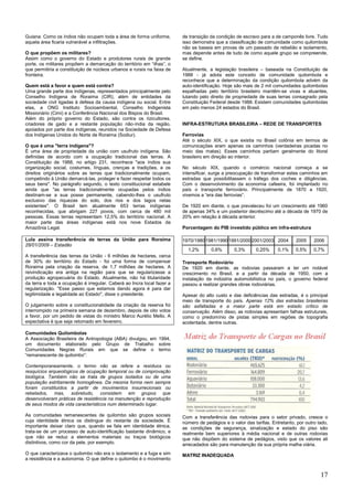 17
Guiana. Como os índios não ocupam toda a área de forma uniforme,
aquela área ficaria vulnerável a infiltrações.
O que propõem os militares?
Assim como o governo do Estado e produtores rurais de grande
porte, os militares propõem a demarcação do território em ―ilhas‖, o
que permitiria a constituição de núcleos urbanos e rurais na faixa de
fronteira.
Quem está a favor e quem está contra?
Uma grande parte dos indígenas, representados principalmente pelo
Conselho Indígena de Roraima (CIR), além de entidades da
sociedade civil ligadas à defesa da causa indígena ou social. Entre
elas, a ONG Instituto Socioambiental, Conselho Indigenista
Missionário (Cimi) e a Conferência Nacional dos Bispos do Brasil.
Além do próprio governo do Estado, são contra os rizicultores,
criadores de gado e a restante população não-índia da região,
apoiados por parte dos indígenas, reunidos na Sociedade de Defesa
dos Indígenas Unidos do Norte de Roraima (Sodiur).
O que é uma "terra indígena"?
É uma área de propriedade da união com usufruto indígena. São
definidas de acordo com a ocupação tradicional das terras. A
Constituição de 1988, no artigo 231, reconhece "aos índios sua
organização social, costumes, línguas, crenças e tradições, e os
direitos originários sobre as terras que tradicionalmente ocupam,
competindo à União demarcá-las, proteger e fazer respeitar todos os
seus bens". No parágrafo segundo, o texto constitucional estabele
ainda que "as terras tradicionalmente ocupadas pelos índios
destinam-se a sua posse permanente, cabendo-lhes o usufruto
exclusivo das riquezas do solo, dos rios e dos lagos nelas
existentes". O Brasil tem atualmente 653 terras indígenas
reconhecidas, que abrigam 227 povos, com cerca de 480 mil
pessoas. Essas terras representam 12,5% do território nacional. A
maior parte das áreas indígenas está nos nove Estados da
Amazônia Legal.
Lula assina transferência de terras da União para Roraima
28/01/2009 – Estadão
A transferência das terras da União - 6 milhões de hectares, cerca
de 30% do território do Estado - foi uma forma de compensar
Roraima pela criação da reserva, de 1,7 milhões de hectares. A
reivindicação era antiga na região para que se regularizasse a
produção agropecuária do Estado. Atualmente, não há titularidade
da terra e toda a ocupação é irregular. Caberá ao Incra local fazer a
regularização. "Esse passo que estamos dando agora é para dar
legitimidade e legalidade ao Estado", disse o presidente.
O julgamento sobre a constitucionalidade da criação da reserva foi
interrompido na primeira semana de dezembro, depois de oito votos
a favor, por um pedido de vistas do ministro Marco Aurélio Mello. A
expectativa é que seja retomado em fevereiro.
Comunidades Quilombolas
A Associação Brasileira de Antropologia (ABA) divulgou, em 1994,
um documento elaborado pelo Grupo de Trabalho sobre
Comunidades Negras Rurais em que se define o termo
―remanescente de quilombo‖:
Contemporaneamente, o termo não se refere a resíduos ou
resquícios arqueológicos de ocupação temporal ou de comprovação
biológica. Também não se trata de grupos isolados ou de uma
população estritamente homogênea. Da mesma forma nem sempre
foram constituídos a partir de movimentos insurrecionais ou
rebelados, mas, sobretudo, consistem em grupos que
desenvolveram práticas de resistência na manutenção e reprodução
de seus modos de vida característicos num determinado lugar.
As comunidades remanescentes de quilombo são grupos sociais
cuja identidade étnica os distingue do restante da sociedade. É
importante deixar claro que, quando se fala em identidade étnica,
trata-se de um processo de auto-identificação bastante dinâmico, e
que não se reduz a elementos materiais ou traços biológicos
distintivos, como cor da pele, por exemplo.
O que caracterizava o quilombo não era o isolamento e a fuga e sim
a resistência e a autonomia. O que define o quilombo é o movimento
de transição da condição de escravo para a de camponês livre. Tudo
isso demonstra que a classificação de comunidade como quilombola
não se baseia em provas de um passado de rebelião e isolamento,
mas depende antes de tudo de como aquele grupo se compreende,
se define.
Atualmente, a legislação brasileira – baseada na Constituição de
1988 - já adota este conceito de comunidade quilombola e
reconhece que a determinação da condição quilombola advém da
auto-identificação. Hoje são mais de 2 mil comunidades quilombolas
espalhadas pelo território brasileiro mantêm-se vivas e atuantes,
lutando pelo direito de propriedade de suas terras consagrado pela
Constituição Federal desde 1988. Existem comunidades quilombolas
em pelo menos 24 estados do Brasil.
INFRA-ESTRUTURA BRASILEIRA – REDE DE TRANSPORTES
Ferrovias
Até o século XIX, o que existia no Brasil colônia em termos de
comunicações eram apenas os caminhos (verdadeiras picadas no
meio das matas). Esses caminhos partiam geralmente do litoral
brasileiro em direção ao interior.
No século XIX, quando o comércio nacional começa a se
intensificar, surge a preocupação de transformar estes caminhos em
estradas que possibilitassem o tráfego dos coches e diligências.
Com o desenvolvimento da economia cafeeira, foi implantado no
país o transporte ferroviário. Principalmente de 1870 a 1920,
vivemos a ―era das ferrovias‖.
De 1920 em diante, o que prevaleceu foi um crescimento até 1960
de apenas 34% e um posterior decréscimo até a década de 1970 de
20% em relação à década anterior.
Porcentagem do PIB investido público em infra-estrutura
1970/19801981/19901991/20002001/2003 2004 2005 2006
1,2% 0,6% 0,3% 0,25% 0,1% 0,5% 0,7%
Transporte Rodoviário
De 1920 em diante, as rodovias passaram a ter um notável
crescimento no Brasil, e a partir da década de 1950, com a
instalação da indústria automobilística no país, o governo federal
passou a realizar grandes obras rodoviárias.
Apesar do alto custo e das deficiências das estradas, é o principal
meio de transporte do país. Apenas 12% das estradas brasileiras
são asfaltadas e a maior parte está em estado crítico de
conservação. Além disso, as rodovias apresentam falhas estruturais,
como o predomínio de pistas simples em regiões de topografia
acidentada, dentre outras.
Com a transferência das rodovias para o setor privado, cresce o
número de pedágios e o valor das tarifas. Entretanto, por outro lado,
as condições de segurança, sinalização e estado do piso são
realmente bem superiores à média nacional e de outras rodovias
que não dispõem do sistema de pedágios, visto que os valores ali
arrecadados são para manutenção da sua própria malha viária.
MATRIZ INADEQUADA
 