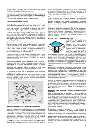 20
recursos hídricos nas regiões onde está localizado (em oito estados
brasileiros, mais Uruguai, Paraguai e Argentina).
Enquanto isso, avaliações recentes de pesquisadores no Norte do
País, apontam para a grande potencialidade do Aquífero Alter do
Chão, na região Amazônica, onde estudos comprovam a qualidade
e abrangência do reservatório, sendo o maior do mundo.
Transposição do Rio São Francisco
A transposição do Rio São Francisco se refere ao polêmico e
antigo projeto de transposição de parte das águas do rio. Orçado
atualmente em R$ 4,5 bilhões, que prevê a construção de dois
canais que totalizam 700 quilômetros de extensão. Tal projeto,
teoricamente, irrigará a região nordeste e semi-árida do Brasil.
A idéia de transposição das águas é tida como desde a época de
Dom Pedro II, já sendo vista como única solução para a seca do
nordeste. Naquela época não foi iniciado o projeto por falta de
recursos da engenharia, mas algumas décadas mais tarde, foi
retomada a discussão do projeto, como em 1943 por Getúlio Vargas
e em 1994 por FHC.
O projeto prevê a construção de dois canais, sendo que um deles, o
leste, terá cerca de 210 km, e trará água ao estado de Pernambuco
e levará água também para a Paraíba. O canal norte, por sua vez,
terá 402 km, e também beneficiará Pernambuco e Paraíba, mais o
Ceará e o Rio Grande do Norte. Com previsão de beneficiar 12
milhões de pessoas, o projeto prevê a captação de 1,4% da vazão
de 1.850 metros cúbicos por segundos (m³/s).
Transpor e interligar as bacias desses rios parece lógico e muito
promissor, mas o projeto gerou e ainda gera polêmicas e críticas
daqueles que temem danos sociais e ambientais em razão de
variáveis não-previstas.
Ambientalistas, geógrafos, biólogos, assistentes sociais e padres se
perguntam: qual será o impacto disso para as espécies que hoje
vivem nesse rio ou nos rios que receberão a água? Se houver
diminuição das espécies de peixe, o que acontecerá com as
populações que dependem deles? A retirada da água pode
comprometer a vazão do rio nas áreas mais próximas da foz?
Se água sumir em áreas onde ela é abundante, o que acontecerá
aos que dependem dela?
O ministério da Integração Nacional, que cuida do projeto, diz que
sua revisão e detalhamento foi mais cuidadosa, o que garantirá
resultados melhores, e que o volume de água a ser usado é inferior
a 1,4% do que o rio despeja no mar.
AÇÕES GOVERNAMENTAIS E NÃO GOVERNAMENTAIS
A partir do momento em que o ser humano foi forçado, pela carência
de recursos naturais, a se fixar num determinado espaço físico, teve
início o desenvolvimento das primeiras atividades econômicas, como
a agricultura, a pecuária e a criação de animais domésticos. Sua
relação com a natureza se tornou predatória, afetando a
biodiversidade e degradando cada vez mais as três camadas
globais, levando a uma possível destruição total do planeta.
Em 1972, ocorre a Primeira Conferência Internacional Sobre Meio
Ambiente em Estocolmo que, em resumo, procurou alertar o
mundo, principalmente as superpotências da época, quanto à forma
de desenvolvimento econômico e tecnológico que estava sendo
implantado nas últimas décadas e seus resultados devastadores em
relação às condições naturais do planeta.
A fase da "neurose nuclear" e das armas químicas e biológicas
começa a despertar uma consciência ambiental. Pela primeira vez,
de forma mais organizada, o ser humano torna conhecimento sobre
assuntos e palavras como ecologia, biodiversidade, consciência
ecológica ou ambiental e surgem as primeiras Organizações Não-
Governamentais (ONGs).
Os próximos anos seriam de um avanço nos estudos sobre as
degradações ambientais inimagináveis nas décadas anteriores; o
efeito estufa, a ruptura na camada de ozônio, as chuvas ácidas, o
envenenamento dos solos e das águas, a maré vermelha, a maré
negra, as ilhas de calor, a inversão térmica alcançam destaque na
imprensa mundial e passam a ser assuntos obrigatórios nos
currículos escolares.
ECO RIO – 92 – A CONFERÊNCIA DO RIO
A Conferência das Nações Unidas
para o Meio Ambiente e o
Desenvolvimento, mais comumente
chamada de "Fórum Global",
realizou-se no Rio de Janeiro em
junho de 1992. O seu desafio
principal era o de "estabelecer a
fundação de uma associação global
entre os países em vias de
desenvolvimento e os países mais
industrializados, tendo como base as suas necessidades mútuas e
os seus interesses comuns, com o intuito de assegurar o futuro do
planeta" e de se encontrar um "equilíbrio justo e viável entre o meio
ambiente e o desenvolvimento". Delegações de 179 Estados
participaram desse encontro. Diversas manifestações se realizaram
à margem da reunião política, congregando representantes de
organizações não governamentais (ONGs), cientistas e industriais.
AGENDA 21
A Agenda 21 é um plano de ação para ser adotado global, nacional
e localmente, por organizações do sistema das Nações Unidas,
governos e pela sociedade civil, em todas as áreas em que a ação
humana impacta o meio ambiente. Constitui-se na mais abrangente
tentativa já realizada de orientar para um novo padrão de
desenvolvimento para o século XXI, cujo alicerce é a sinergia da
sustentabilidade ambiental, social e econômica, perpassando em
todas as suas ações propostas.
Contendo 40 capítulos, a Agenda 21 Global foi construída de forma
consensuada, com a contribuição de governos e instituições da
sociedade civil na Rio 92. O programa de implementação da Agenda
21 e os compromissos para com a carta de princípios do Rio foram
fortemente reafirmados durante a Cúpula de Johannesburgo, ou
Rio + 10, em 2002.
Agenda 21 traduz em ações o conceito de desenvolvimento
sustentável
Além do documento em si, a Agenda 21 é um processo de
planejamento participativo que resulta na análise da situação atual
de um país, estado, município, região, setor e planeja o futuro de
forma sustentável. E esse processo deve envolver toda a sociedade
na discussão dos principais problemas e na formação de parcerias e
compromissos para a sua solução a curto, médio e longo prazo. A
análise do cenário atual e o encaminhamento das propostas para o
futuro devem ser realizados dentro de uma abordagem integrada e
sistêmica das dimensões econômica, social, ambiental e político-
institucional da localidade.
É importante destacar a Agenda 21 é uma Agenda de
Desenvolvimento Sustentável. O enfoque desse processo de
planejamento não é restrito às questões ligadas à preservação e
conservação da natureza, mas sim a uma proposta que rompe com
o desenvolvimento dominante, onde predomina o econômico, dando
lugar à sustentabilidade ampliada, que une a Agenda ambiental e a
Agenda social, ao enunciar a indissociabilidade entre os fatores
sociais e ambientais e a necessidade de que a degradação do meio
ambiente seja enfrentada juntamente com o problema mundial da
pobreza.
 