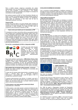 3
Para a rodada avançar, exigem-se concessões dos países
desenvolvidos, como um corte considerável dos subsídios agrícolas
que os EUA concedem a seus produtores e uma redução
substancial nas taxas de importação que protegem os europeus da
concorrência no setor agropecuário.
Na reunião de janeiro de 2007 do Fórum Econômico Mundial, em
Davos, na Suíça, os principais países envolvidos tentaram acertar as
bases para a retomada da Rodada de Doha. As divergências,
porém, ainda se mantinham, e não havia sinal de que as
negociações pudessem recomeçar.
Cúpula do G20
O Grupo dos 20 (ou G20) é um grupo formado pelos ministros de
finanças e chefes dos bancos centrais das 19 maiores economias do
mundo mais a União Européia. Foi criado em 1999, após as
sucessivas crises financeiras da década de 1990.
―Quero entrar para história por ter emprestado ao FMI‖
O presidente Luiz Inácio Lula da Silva afirmou que gostaria de entrar
para a história como o presidente que emprestou "alguns reais" para
o Fundo Monetário Internacional (FMI). "Você não acha chique o
Brasil emprestar dinheiro para o FMI?", disse. "Eu passei parte da
minha juventude carregando faixa contra o FMI no centro de São
Paulo." O Brasil já decidiu que vai colocar recursos no fundo,
tornando-se credor pela primeira vez na história. Falta, agora, definir
o montante e analisar os detalhes do mecanismo, para não reduzir o
valor das reservas externas.
Fim do G-8, a consolidação do G-20 e a disparada do BRIC
O debate que está sendo lançado
pelas declarações do ministro
brasileiro é sobre: a morte
anunciada do G8; sua eventual
substituição pelo G20 e se o grupo
cumpriria melhor funções hoje
supostamente desempenhadas
pelo G8
Para muitos analistas e governantes, o BRIC (Brasil, Rússia, Índia
e China) serão as novas potências econômicas já nas próximas
décadas. O bloco possui, indiscutivelmente, grandes vantagens
comparativas e competitivas. Ao todo, são aproximadamente três
bilhões de pessoas que precisam de soluções para os principais
problemas mundiais, como distribuição de renda, saúde e educação.
G20 substitui G8 nas decisões sobre economia - 25/09/2009
Decisão dos líderes reunidos em Pittsburgh foi anunciada pelo
governo norte-americano.
O grupo dos 20 maiores países desenvolvidos e emergentes vai se
tornar o ―principal fórum para a cooperação econômica
internacional‖, o que significa que a partir de agora o G20 é o
principal fórum econômico mundial.
O governo norte-americano não informou, no entanto, qual será o
destino do G8, o grupo dos sete países mais ricos do mundo, mais a
Rússia, que até pouco tempo era a principal instância decisória
sobre os rumos da economia global.
A China passou a ser maior parceiro comercial do Brasil
Gazeta Mercantil - 04/05/2009
A China passou a ser maior parceiro comercial do Brasil em abril,
ocupando o lugar dos Estados Unidos. Apesar de o crescimento do
comércio com a China ser importante para o Brasil, a perda de
espaço como os americanos é negativa porque são eles que,
tradicionalmente, são os principais compradores de produtos
manufaturados brasileiros, enquanto a China concentrada suas
compras em produtos básicos, o que preocupa o Ministério do
Desenvolvimento, Indústria e Comércio Exterior (Mdic).
OS BLOCOS ECONÔMICOS NO MUNDO
Com a economia mundial globalizada, a tendência comercial é a
formação de blocos econômicos. Estes são criados com a finalidade
de facilitar o comércio entre os países membros. Adotam redução ou
isenção de impostos ou de tarifas alfandegárias e buscam soluções
em comum para problemas comerciais.
Tipos de Blocos Econômicos
a) Área de Livre Comércio
Em uma área de livre comércio todas as restrições ao comércio
dentro da região devem ser eliminadas, tanto as tarifárias quanto as
não-tarifárias. Porém, cada um dos países membros mantém sua
política comercial em relação ao resto do mundo. Por isso, para que
uma área de livre comércio possa funcionar adequadamente,
precisa incluir um sistema de regras de origem que defina as
condições que os produtos trocados devem cumprir para desfrutar
do benefício da tarifa zero. Um artigo produzido num país poderá ser
vendido noutro sem quaisquer impedimentos fiscais, respeitando-se
apenas as normas sanitárias ou outras legislações restritivas que
eventualmente apareçam.
b) União Aduaneira
Em uma união aduaneira, os países não só liberalizam o comércio
dentro da região (área de livre comércio), mas adotam também uma
política comercial comum para o resto do mundo. Adotam uma tarifa
externa comum e normas alfandegárias e de procedimento comuns,
de tal forma que os bens são tratados da mesma maneira,
independentemente do ponto por onde ingressarem na união
aduaneira. No limite, uma união aduaneira implica desaparecimento
das alfândegas internas. Numa União Aduaneira, os objetivos são
mais amplos, abrangendo a criação de regras comuns de comércio
com países exteriores ao bloco.
c) Mercado Comum
Um mercado comum é uma união aduaneira com políticas comuns
de regulamentação de produtos e com liberdade de circulação de
todos os três fatores de produção (terra, capital e trabalho) e de
iniciativa. Em tese, a circulação de capital, trabalho, bens e serviços
entre os membros deve ser tão livre como dentro do território de
cada participante.
d) União Econômica e Monetária
Implica numa integração econômica mais profunda, com a adoção
das mesmas normas de comércio interno e externo, unificando as
economias e, num estágio mais avançado, as moedas e instituições.
Principais Blocos Econômicos
1 – UNIÃO EUROPÉIA - UE
A União Européia é o mais antigo e o
melhor estruturado. Sua formação
resulta da necessidade dos países da
Europa Ocidental, no pós-Segunda
Guerra, e às necessidades dos Estados
Unidos, que através do Plano Marshall
deu início ao processo de contenção à tendência expansionista
soviética neste continente.
A base de tudo se deu em 1944 quando foi criado o Benelux - União
Econômica entre a Bélgica, Holanda e Luxemburgo. Em 1952, foi
criada a CECA - Comunidade Européia do Carvão e do Aço,
incluindo ao Benelux, a Alemanha Ocidental (RFA), a França e a
Itália. Esta união fica mais fortalecida com a formação do Grupo de
Roma, em 1957, formando o MCE – Mercado Comum Europeu ou
CCE – Comunidade Econômica Européia.
Em 1948 foi criada a Organização Européia de Cooperação
Econômica (OECE) para administrar os recursos do Plano Marshall
na reconstrução dos países da Europa ocidental. Em 1961, essa
organização foi substituída pela Organização de Cooperação e
Desenvolvimento Econômico (OCDE - Também chamada de
"Clube dos Ricos"), que tem objetivos mais amplos e reúne países
de várias partes do mundo.
Em 1959/60 foi criada e implantada a AELC - Associação Européia
de Livre Comércio, unindo o Reino Unido com os países
escandinavos, mas aos poucos esses países entraram no MCE.
 