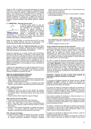 5
Criada em 1967, na Tailândia, a Associação das Nações do Sudeste
Asiático tem como objetivo principal assegurar a estabilidade política
como uma maneira de acelerar o desenvolvimento no Sudeste
asiático. Têm programas de cooperação entre os membros em
diversas áreas como transportes, educação e energia. Em 1992, os
membros assinaram um acordo com o objetivo de eliminar as
barreiras econômicas e alfandegárias. Membros: Brunei, Camboja,
Cingapura, Filipinas, Indonésia, Laos, Malásia, Mianmar, Tailândia,
Vietnã.
5 – O MERCOSUL – Mercado Comum do Sul
A América Latina, desde os anos 80,
assistiu ao esgotamento da industrialização
por substituição de importações e à
transição dos regimes autoritários à
democracia. A abertura das economias
nacionais, a transformação do aparelho
estatal, a consolidação dos regimes
democráticos e o encerramento da maior parte dos conflitos
armados regionais ou internos não bastaram para solucionar os
problemas acumulados na década precedente.
Depois da "década perdida" na economia dos anos 80, os custos
sociais dos ajustes estruturais dos anos 90 provocaram uma
desintegração generalizada das sociedades do subcontinente.
Criado em março de 1991 pelo Tratado de Assunção entre Brasil,
Argentina, Paraguai e Uruguai. Tratava-se de uma continuidade e
aprofundamento do ―Acercamento Brasil-Argentina‖, iniciado em
1986, pelos presidentes José Sarney e Raul Alfonsin.
Através da integração com os países vizinhos, além de benefícios
econômicos mais imediatos, se reforçaria a base regional como
forma de incrementar a participação do Brasil e de seus parceiros
platinos no plano mundial. Quando os EUA anunciaram a criação do
NAFTA, o Brasil reagiu, lançando em 1993, a iniciativa da ALCSA
(Área de Livre Comércio Sul-Americana) e estabelecendo com os
países sul-americanos e africanos a Zona de Paz e Cooperação do
Atlântico Sul (ZoPaCAS), numa estratégia de círculos concêntricos a
partir do Mercosul.
O Mercosul em negociações com a União Européia culminou com a
assinatura do primeiro acordo interblocos econômicos, o Acordo
Marco Inter-regional de Cooperação União Européia-Mercosul,
assinado em Madrid em dezembro de 1995.
Etapas de criação/implantação do Mercosul
1986 - Acordo Bilateral Brasil X Argentina
Redemocratização na América Latina.
Brasil - Plano Cruzado. Primeiro presidente civil, ainda eleito pelo
colégio eleitoral, José Sarney, substitui o último presidente militar,
General João Batista de Figueiredo.
Argentina - Plano Alfonsin ou Austral. O presidente civil eleito
substitui o general Galtieri, responsável pela Guerra das Malvinas.
1991 - Tratado de Assunção
Criação do Mercosul.
Proposta de criar urna área de livre trânsito de pessoas,
mercadorias, capital e empresas no estilo europeu. Não é (ainda)
um mercado comum, funcionando primeiro como área de livre
comércio.
Países-membros: Brasil, Argentina, Uruguai e Paraguai.
1995 - Reunião de Ouro Preto (MG)
O Mercosul passa a funcionar como União Aduaneira.
Adota a TEC -Tarifa Externa Comum para as importações.
Brasil = Plano Real. Onde um real é igual ou aproximadamente
igual a um dólar, adotando o sistema de banda cambial ou câmbio
fixo-flutuante.
Argentina = Plano Cavallo (dolarização ou paridade das moedas,
um peso = um dólar) ou política de câmbio fixo; somente a
Argentina e Hong-Kong funcionam desta forma tão radical.
1997 - Reunião de Fortaleza
A Bolívia formaliza o pedido de entrada como membro, a exemplo
do Chile, como ―associada‖ ou "parceira preferencial", até tomar
as medidas econômicas necessárias. Conseguem privilégios
criando uma área de livre comércio com a União Aduaneira dos
países-membros do Mercosul.
Surge a idéia da moeda única.
A integração do Mercosul aumentou em mais de 400% o comércio
entre os países-membros.
1999 - Crise do Real
O Brasil adota o câmbio
flutuante, permitindo
que o valor da moeda
nacional oscile de
acordo com a lei da
oferta e da procura em
relação ao dólar.
A desvalorização da
moeda brasileira inverte
a balança comercial
com a Argentina,
provocando um
significativo déficit para
a Argentina, com fuga
dos investimentos e das empresas para o Brasil, aumentando as
exportações brasileiras e reduzindo as importações dos países
vizinhos.
O Brasil é obrigado a recorrer ao FMI
O que é o Mercosul do ponto de vista comercial?
O Mercosul hoje é uma área de livre comércio incompleta, onde
grande parte totalidade dos bens é comercializada livre de tarifas.
Em matéria de política comercial externa comum, o Mercosul
também está na metade do caminho porque, embora exista
formalmente uma tarifa externa comum (características de uma
União Aduaneira), ela tem uma série de perfurações que fazem com
que, na prática, nem todos os países apliquem a mesma tarifa para
um produto similar e da mesma origem.
Em 1991, o Tratado de Assunção, assinado pelo Brasil, Argentina,
Uruguai e Paraguai buscava ser um bloco econômico nos moldes de
uma União Aduaneira, através da eliminação progressiva das
tarifas alfandegárias entre os países-membros e da adoção de uma
tarifa externa comum (TEC) para a comercialização com os outros
países não pertencentes ao bloco. Mas até 1995, o Mercosul
funcionou apenas como uma Zona de Livre Comércio. A partir
desse ano foi oficializada a constituição da União Aduaneira, mesmo
que ainda incompleta.
Venezuela - Ingresso do país no bloco ainda depende de
aprovação do plenário do Senado e do Paraguai
BBC Brasil
A Comissão de Relações Exteriores do Senado aprovou a 29 de
novembro de 2009, o protocolo de adesão da Venezuela ao
Mercosul. A decisão ocorre depois de meses de discussões entre
parlamentares governistas e de oposição.
O protocolo de adesão da Venezuela ao Mercosul foi assinado em
2006 e deve ser aprovado por todos os integrantes para que o país
se torne um membro integral do bloco. Argentina e Uruguai já
ratificaram o ingresso da Venezuela no Mercosul. O Paraguai espera
a decisão do Brasil para votar o protocolo.
Que impacto a entrada da Venezuela no Mercosul deverá ter no
bloco e nas relações com outros países?
Setores contrários à entrada da Venezuela no Mercosul afirmam que
o governo do presidente Hugo Chávez deixa a desejar em relação
ao respeito aos princípios democráticos e que a adesão de seu país
pode ser prejudicial ao bloco.
No entanto, o argumento dos defensores do ingresso da Venezuela
no Mercosul é o de que não se pode impedir a entrada do povo
venezuelano no bloco devido à atual circunstância política e que
deixar o governo Chávez isolado seria pior.
O ingresso da Venezuela no Mercosul pode aumentar o poder de
influência de Hugo Chávez na região?
Alguns analistas afirmam que o ingresso da Venezuela no Mercosul
dará a Chávez mais poder de influência na região. O país, que já
 