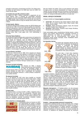 9
produção e interrompeu o fornecimento aos EUA. Com oferta menor,
os preços do barril pularam de US$3 para cerca de US$12 em
menos de três meses.
A moratória dos anos 80 na América Latina
Em agosto de 1982, o México suspendeu o pagamento de sua
dívida externa, para a surpresa da comunidade financeira
internacional. Os juros superavam US$20 bilhões, para um principal
de US$86 bilhões. Essa moratória foi a primeira de uma série de
países da América Latina ao longo de década de 80, entre os quais
o Brasil.
O efeito tequila - México
As reservas internacionais do México caíram de US$ 29 bilhões para
quase zero em 1994, numa enorme fuga de capitais. Em dezembro,
o governo desvalorizou o peso em mais de 50%, iniciando uma crise
com reflexos, principalmente, nos países emergentes. Com socorro
dos EUA (US$ 50 bilhões) e do FMI, a crise mexicana ficou restrita à
América Latina. Mas o país pagou caro, como desemprego e
recessão.
Crise dos Tigres Asiáticos
As turbulências experimentadas pelos países latinos se repetiram do
outro lado do mundo em 1997. O pontapé foi a desvalorização do
bath, moeda da Tailândia, mas os efeitos se espalharam
rapidamente com a globalização financeira, atingindo vários tigres
asiáticos. A resposta das autoridades financeiras demorou. Logo, as
atenções se voltaram para Hong Kong, com apostas de que o país
também não manteria a paridade de sua moeda frente ao dólar.
Essa conjuntura provocou a queda de 30% da bolsa local,
arrastando Nova York. No Brasil, pela primeira vez em 28 de
outubro, o ―circuit breaker‖ foi acionado, interrompendo os negócios.
A vez da Rússia e do Brasil
O rublo era a bola da vez em 1998. Como resposta aos ataques
especulativos, o governo russo declarou a moratória de sua dívida
externa, e a moeda perdeu até 33%. Em 21 de agosto, a Bovespa
chegou a cair 10%, voltando a acionar o ―circuit breaker‖. Com o real
ainda sobrevalorizado, o Brasil foi bater às portas do FMI e, em
janeiro de 1999, era forçado a fazer a desvalorização de sua moeda,
após a eleição de Fernando Henrique Cardoso para um segundo
mandato.
O estouro da bolha da Nasdaq
Em fevereiro de 1999, a Nasdaq
(bolsa americana que reúne empresas
do setor de tecnologia) chegou a
acumular alta de 105% e 12 meses, com o boom da internet. Mas no
primeiro trimestre de 2000, sem a sustentação dos resultados
positivos das empresas ―pontocom‖, o índice começou a despencar,
com quedas recordes.
Os ataques terroristas
O 11 de setembro de 2001 levou terror também ao mercado
financeiro. Vizinha dos escombros do World Trade Center, a Bolsa
de Nova York ficou quatro dias sem operar. Quando o pregão
reabriu nos EUA, as perdas foram de US$ 590 bilhões, com o Dow
Jones perdendo 7,13% no pior desempenho em pontos de sua
história. Por todo o mundo, houve uma reação na direção de baixar
os juros, a fim de estimular as economias. Em dezembro, as bolsas
foram atingidas pelo escândalo da gigante de energia Enron, que
fazia fraudes contábeis.
O efeito tango
Na América Latina, ao longo de 2001 e 2002, a Argentina seria o
epicentro de uma nova crise dos emergentes. Rumores sobre
desvalorização do peso, dados econômicos ruins e déficits fiscais
elevados assustaram os mercados. A crise política sobreveio com
troca de presidente, pacotes econômicos, moratória, confisco
bancário (―corralito‖) e desvalorização cambial.
EUA: subprime e a recessão global
A tempestade voltou em fevereiro de 2007,
com especulações em relação a medidas
de controle de capital estrangeiro na China.
No meio do ano, o foco se voltou para as
operações de crédito imobiliário de alto
risco nos EUA. Essas hipotecas (subprime)
são empréstimos para clientes que não
têm bom histórico de crédito. Como os juros estavam muito baixos
há alguns anos, os bancos emprestavam em busca de retornos
maiores. Só que a elevação dos juros encareceu os financiamentos,
e muitos deixaram de pagar. O cenário gerou uma crise de liquidez e
crédito, com redução da atividade econômica no mundo todo.
BRASIL: ESPAÇO E SOCIEDADE
O Brasil é dividido em 3 macrorregiões econômicas
Centro-Sul - Rio Grande do Sul, Santa Catarina, Paraná, São
Paulo, Rio de Janeiro, Espírito Santo, Minas Gerais, Mato
Grosso do Sul e Goiás.
Nordeste - Bahia, Pernambuco, Alagoas, Ceará, Rio Grande
do Norte, Paraíba, Piauí e Maranhão.
Amazônia - Mato Grosso, Tocantins, Pará, Amapá, Rondônia,
Amazonas, Acre e Roraima.
Cada macrorregião possui características distintas devido a vários
fatores, como história, desenvolvimento, população, economia. A
região Centro-Sul, de todas as macrorregiões, é a mais
desenvolvida, não só economicamente, mas também em
indicadores sociais (saúde, educação, renda, mortalidade infantil,
analfabetismo entre outros).
As migrações internas
Na história das migrações internas do país,
a maioria partiu do Nordeste. Na década de
50 para a construção de Brasília
(Candangos); entre 1950 e 1985 para as
grandes cidades do Sudeste, contribuindo
para a expansão urbano-industrial e a partir
da década de 1970, para a Amazônia.
Por outro lado, o maior fluxo migratório
ocorrido na história do Brasil foi o da
industrialização, que trouxe migrantes de
várias regiões brasileiras para o eixo Rio-
São Paulo, atraídos pela grande oferta de
emprego e a falta de condições nas regiões
de origem dos migrantes. Segundo o IBGE,
a mobilidade da população brasileira
aumentou na segunda metade do século
XX. Entre a década de 1940 e o final dos
anos 80, aproximadamente 57 milhões de
brasileiros mudaram de cidade ou região.
Durante todo o processo de povoamento do
Brasil, elas tiveram um papel de destaque.
No início foram as áreas marginais da zona
açucareira nordestina, seguidos pela pecuária no agreste e sertão
nordestino, O passo seguinte foi o da mineração, em Minas Gerais
que levou um grande contingente de pessoas para a região. Até
mesmo a região amazônica também foi um forte pólo de atração
migratória, com o ciclo da borracha, acompanhado pela expansão
cafeeira no Sudeste. A região que menos teve migrações até este
período foi o Sul do país, onde os imigrantes fizeram uma
colonização diferenciada do restante do país, mas a partir de 1970,
eles foram incentivados a trabalhar em áreas da região Norte,
através de vantagens oferecidas pelo governo.
Migração interregional — O Sudeste ainda é um dos principais
destinos dos migrantes. Hoje em dia, o Centro-Oeste é a região que
mais recebe gente. Sul e o Norte apresentam equilíbrio de entrada e
saída de pessoas. O Nordeste ainda é a região de maior emigração.
No entanto, de acordo com o último Censo do IBGE, o padrão das
migrações internas mudou drasticamente e é notado um fluxo de
retorno à região de origem, devido as limitações do mercado de
trabalho, devido à crise socioeconômica da década de 80, que
persiste até hoje, com redução no número de empregos e aumento
no número de pessoas subempregadas.
Sudeste — heterogeneidade estrutural e perspectivas
O crescimento industrial ocorrido na fase conhecida como ―milagre
brasileiro‖, a partir do final da década de 60 e durante os anos 70,
baseou-se fundamentalmente no padrão industrial e tecnológico
anterior, com grande ênfase em indústrias de bens intermediários,
altamente intensivas em recursos naturais, e de bens duráveis de
consumo. A existência de variados mecanismos de incentivos
 