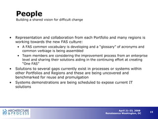 People Building a shared vision for difficult change Representation and collaboration from each Portfolio and many regions is working towards the new FAS culture: A FAS common vocabulary is developing and a “glossary” of acronyms and common verbiage is being assembled Team members are considering the improvement process from an enterprise level and sharing their solutions aiding in the continuing effort at creating “One FAS” Solutions to several gaps currently exist in processes or systems within other Portfolios and Regions and these are being uncovered and benchmarked for reuse and promulgation Systems demonstrations are being scheduled to expose current IT solutions 