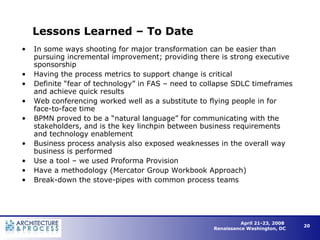Lessons Learned – To Date In some ways shooting for major transformation can be easier than pursuing incremental improvement; providing there is strong executive sponsorship Having the process metrics to support change is critical Definite “fear of technology” in FAS – need to collapse SDLC timeframes and achieve quick results Web conferencing worked well as a substitute to flying people in for face-to-face time BPMN proved to be a “natural language” for communicating with the stakeholders, and is the key linchpin between business requirements and technology enablement Business process analysis also exposed weaknesses in the overall way business is performed Use a tool – we used Proforma Provision Have a methodology (Mercator Group Workbook Approach) Break-down the stove-pipes with common process teams  