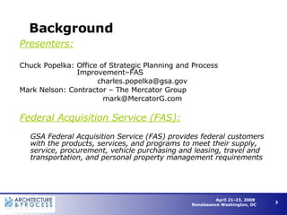 Background Presenters: Chuck Popelka: Office of Strategic Planning and Process  Improvement–FAS [email_address] Mark Nelson: Contractor – The Mercator Group [email_address] Federal Acquisition Service (FAS): GSA Federal Acquisition Service (FAS) provides federal customers with the products, services, and programs to meet their supply, service, procurement, vehicle purchasing and leasing, travel and transportation, and personal property management requirements 