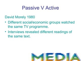 Passive V Active
David Morely 1980
• Different social/economic groups watched
  the same TV programme.
• Interviews revealed different readings of
  the same text.
 