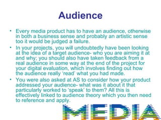 Audience
• Every media product has to have an audience, otherwise
  in both a business sense and probably an artistic sense
  too it would be judged a failure.
• In your projects, you will undoubtedly have been looking
  at the idea of a target audience- who you are aiming it at
  and why; you should also have taken feedback from a
  real audience in some way at the end of the project for
  your digital evaluation, which involves finding out how
  the audience really ‘read’ what you had made.
• You were also asked at AS to consider how your product
  addressed your audience- what was it about it that
  particularly worked to ‘speak’ to them? All this is
  effectively linked to audience theory which you then need
  to reference and apply.
 