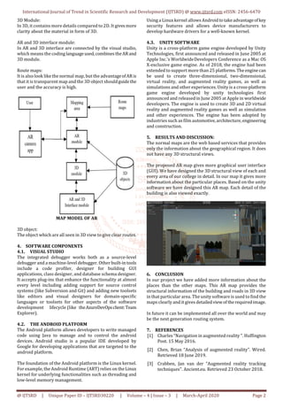 International Journal of Trend in Scientific Research and Development (IJTSRD) @ www.ijtsrd.com eISSN: 2456-6470
@ IJTSRD | Unique Paper ID – IJTSRD30220 | Volume – 4 | Issue – 3 | March-April 2020 Page 2
3D Module:
In 3D, it contains more details compared to 2D. It gives more
clarity about the material in form of 3D.
AR and 3D interface module:
In AR and 3D interface are connected by the visual studio,
which means the coding languageused,combines theARand
3D module.
Route maps:
It is also look like the normal map, but the advantageofARis
that it is transparent map and the 3D object shouldguide the
user and the accuracy is high.
MAP MODEL OF AR
3D object:
The object which are all seen in 3D view to give clear routes.
4. SOFTWARE COMPONENTS
4.1. VISUAL STUDIO
The integrated debugger works both as a source-level
debugger and a machine-level debugger. Other built-intools
include a code profiler, designer for building GUI
applications, class designer, and database schema designer.
It accepts plug-ins that enhance the functionality at almost
every level including adding support for source control
systems (like Subversion and Git) and adding new toolsets
like editors and visual designers for domain-specific
languages or toolsets for other aspects of the software
development lifecycle (like theAzureDevOpsclient:Team
Explorer).
4.2. THE ANDROID PLATFORM
The Android platform allows developers to write managed
code using Java to manage and to control the android
devices. Android studio is a popular IDE developed by
Google for developing applications that are targeted to the
android platform.
The foundation of the Android platform is the Linux kernel.
For example, the Android Runtime (ART) relies on theLinux
kernel for underlying functionalities such as threading and
low-level memory management.
Using a Linux kernel allows Androidtotakeadvantageofkey
security features and allows device manufacturers to
develop hardware drivers for a well-known kernel.
4.3. UNITY SOFTWARE
Unity is a cross-platform game engine developed by Unity
Technologies, first announced and released in June 2005 at
Apple Inc.'s WorldwideDevelopers Conference as a Mac OS
X-exclusive game engine. As of 2018, the engine had been
extended to support more than 25 platforms.Theengine can
be used to create three-dimensional, two-dimensional,
virtual reality, and augmented reality games, as well as
simulations and other experiences. Unity is a cross-platform
game engine developed by unity technologies first
announced and released in June 2005 at Apple in worldwide
developers. The engine is used to create 3D and 2D virtual
reality and augmented reality games as well as simulation
and other experiences. The engine has been adopted by
industries such as film automotive,architecture,engineering
and construction.
5. RESULTS AND DISCUSSION:
The normal maps are the web based services that provides
only the information about the geographical region. It does
not have any 3D structural views.
The proposed AR map gives more graphical user interface
(GUI). We have designed the 3D structural view of each and
every area of our college in detail. In our map it gives more
information about the particular places. Based on the unity
software we have designed this AR map. Each detail of the
building is also viewed exactly.
6. CONCLUSION
In our project we have added more information about the
places than the other maps. This AR map provides the
structural information of the building and roads in 3D view
in that particular area. The unity software is used to find the
maps clearly and it gives detailedviewoftherequiredimage.
In future it can be implemented all over the world and may
be the next generation routing system.
7. REFERENCES
[1] Charles “Navigation in augmented reality ". Huffington
Post. 15 May 2016.
[2] Chen, Brian “Analysis of augmented reality". Wired.
Retrieved 18 June 2019.
[3] Crabben, Jan van der “Augmented reality tracking
techniques". Ancient.eu. Retrieved 23 October 2018.
 