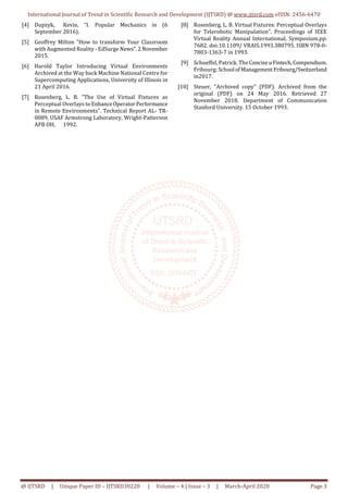 International Journal of Trend in Scientific Research and Development (IJTSRD) @ www.ijtsrd.com eISSN: 2456-6470
@ IJTSRD | Unique Paper ID – IJTSRD30220 | Volume – 4 | Issue – 3 | March-April 2020 Page 3
[4] Dupzyk, Kevin, “I. Popular Mechanics in (6
September 2016).
[5] Geoffrey Milton "How to transform Your Classroom
with Augmented Reality - EdSurge News".2November
2015.
[6] Harold Taylor Introducing Virtual Environments
Archived at the Way back Machine National Centre for
Supercomputing Applications, University of Illinois in
21 April 2016.
[7] Rosenberg, L. B. "The Use of Virtual Fixtures as
Perceptual Overlays to EnhanceOperatorPerformance
in Remote Environments". Technical Report AL- TR-
0089, USAF Armstrong Laboratory, Wright-Patterson
AFB OH, 1992.
[8] Rosenberg, L. B. Virtual Fixtures: Perceptual Overlays
for Telerobotic Manipulation". Proceedings of IEEE
Virtual Reality Annual International, Symposium.pp.
7682. doi:10.1109/ VRAIS.1993.380795. ISBN 978-0-
7803-1363-7 in 1993.
[9] Schueffel, Patrick. TheConciseuFintech,Compendium.
Fribourg: School ofManagement Fribourg/Switzerland
in2017.
[10] Steuer, "Archived copy" (PDF). Archived from the
original (PDF) on 24 May 2016. Retrieved 27
November 2018. Department of Communication
Stanford University. 15 October 1993.
 