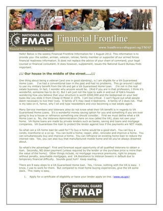 Hello! Below is the weekly Financial Frontline Information for 1 August 2012. This information is to
provide you- the soldier, airman, veteran, retiree, family member or supporter of our armed forces
financial readiness information. It does not replace the advice of your chain of command, your legal
counsel or financial consultant. It does however, supplement, issues the National Guard Bureau finds
important.

♪♪♪ Our house in the middle of the street.....♪♪♪

One thing about being a veteran (and one in good standing), is I am eligible for a VA Guaranteed
Home Loan. I‟ve had a conventional loan in the past and had no problems. This go around I opted
to use my military benefit from the VA and get a VA Guaranteed Home Loan. I‟m not in the real
estate business. In fact, I wonder why anyone would be. (And if you are in that profession, I think it‟s
wonderful, someone has to do it). But I am just not the type to walk in and out of folk‟s houses
wondering how you believe that your structure is worth $500,000 and the bedspread on your bed
looks like you stole it from Cheap-O Motel in 1976. I am too critical. I can‟t figure out what people
deem necessary to live their lives. A family of 5 may need 4 bedrooms. A family of 2 does not. That
is my take on it, hence, why I sit and type newsletters and vice becoming a real estate agent.

Many Service members and Veterans alike do not know what their VA benefit is in regards to VA
Guaranteed Home Loans. It‟s a wonderful money saving option for you and something if you are ever
going to buy a house or refinance something one should consider. First we must define what a VA
Home Loan is. No, the Veterans Administration (here on now called the VA), does not own your
home. VA Home loans are made by private lenders such as banks, saving and loans and mortgage
companies. VA Guarantees the loan to protect the lender against loss if the payments are NOT made.

So what can a VA home loan be used for? To buy a home would be a good start. You can buy a
condo, townhome or a co op. You can build a home; repair, alter, renovate and improve a home. You
can simultaneously buy and improve a home. You can refinance an existing home loan to reduce the
interest rate. Yes, you can also buy that manufactured mobile home and lot you‟ve always dreamed
about.

So what‟s the advantage? First and foremost equal opportunity of all qualified Veterans to obtain a
loan. Secondly, NO down payment (unless required by the lender or the purchase price is more than
the value of the home). Other things include, no mortgage insurance premiums, right to prepay
without penalty, assumable mortgages, and VA Assistance to Veteran bowers in default due to
temporary financial difficulty. Sounds good huh? Keep reading…

There are 8 easy steps to a VA Guaranteed Home loan. Yes, I know, nothing with the VA is easy. I
know, I use to work for them. But compared to most home buying experiences, give the VA some
slack. This really is easy.

    1.   Apply for a certificate of eligibility or have your lender apply on line. (www.va.gov)
 