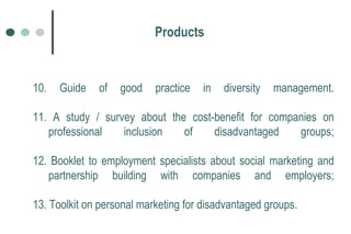 10. Guide of good practice in diversity management. 11. A study / survey about the cost-benefit for companies on professional inclusion of disadvantaged groups; 12. Booklet to employment specialists about social marketing and partnership building with companies and employers; 13. Toolkit on personal marketing for disadvantaged groups.   Products 
