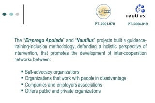 The “ Emprego Apoiado ” and “ Nautilus ” projects built a guidance-training-inclusion methodology, defending a holistic perspective of intervention, that promotes the development of inter-cooperation networks between: PT-2004-019 PT-2001-070   Self-advocacy organizations Organizations that work with people in disadvantage Companies and employers associations Others public and private organizations 