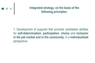1. Development of supports that promote candidates abilities for  self-determination ,  participation ,  choice  and  inclusion in the job market   and in the community , in a  individualized  perspective; Integrated strategy, on the basis of the following principles: 