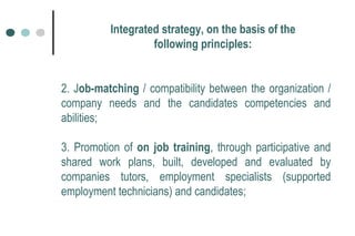 2. J ob-matching  / compatibility between the organization / company needs and the candidates competencies and abilities; 3. Promotion of  on job training , through participative and shared work plans, built, developed and evaluated by companies tutors, employment specialists (supported employment technicians) and candidates; Integrated strategy, on the basis of the following principles: 