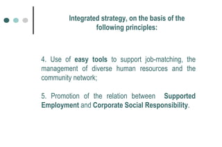 4. Use of  easy tools  to support job-matching, the management of diverse human resources and the community network; 5. Promotion of the relation between  Supported Employment  and  Corporate Social Responsibility .  Integrated strategy, on the basis of the following principles: 