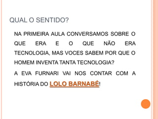 QUAL O SENTIDO?	NA PRIMEIRA AULA CONVERSAMOS SOBRE O QUE ERA E O QUE NÃO ERA TECNOLOGIA, MAS VOCES SABEM POR QUE O HOMEM INVENTA TANTA TECNOLOGIA?	A EVA FURNARI VAI NOS CONTAR COM A HISTÓRIA DO LOLO BARNABÉ!
