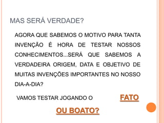 MAS SERÁ VERDADE?	AGORA QUE SABEMOS O MOTIVO PARA TANTA INVENÇÃO É HORA DE TESTAR NOSSOS CONHECIMENTOS...SERÁ QUE SABEMOS A VERDADEIRA ORIGEM, DATA E OBJETIVO DE MUITAS INVENÇÕES IMPORTANTES NO NOSSO DIA-A-DIA?	VAMOS TESTAR JOGANDO O                  FATO OU BOATO?