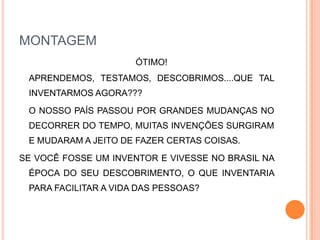 MONTAGEM	ÓTIMO!	APRENDEMOS, TESTAMOS, DESCOBRIMOS....QUE TAL INVENTARMOS AGORA???O NOSSO PAÍS PASSOU POR GRANDES MUDANÇAS NO DECORRER DO TEMPO, MUITAS INVENÇÕES SURGIRAM E MUDARAM A JEITO DE FAZER CERTAS COISAS.SE VOCÊ FOSSE UM INVENTOR E VIVESSE NO BRASIL NA ÉPOCA DO SEU DESCOBRIMENTO, O QUE INVENTARIA PARA FACILITAR A VIDA DAS PESSOAS? 