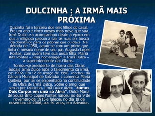 DULCINHA : A IRMÃ MAIS PRÓXIMA Dulcinha foi a terceira dos seis filhos do casal. Era um ano e cinco meses mais nova que sua Irmã Dulce e a acompanhou desde a época em que a religiosa passou a sair às ruas em busca de donativos para os pobres que cuidava. Na década de 1950, casou-se com um primo que tinha o mesmo nome de seu pai, Augusto Lopes Pontes, com quem teve sua única filha, Maria Rita Pontes – uma homenagem a Irmã Dulce – a superintendente das Obras.  Tornou-se presidente de honra das Obras Sociais Irmã Dulce após o falecimento da irmã, em 1992. Em 12 de março de 1996  recebeu da Câmara Municipal de Salvador a comenda Maria Quitéria, por ter se empenhado na continuidade da Obra de Irmã Dulce. Sobre o amor que sentia por Dulcinha, Irmã Dulce dizia:  “Somos Dois Corpos em uma só Alma” . Dulce Maria de Souza Brito Lopes Pontes nasceu no dia 9 de novembro de 1915 e faleceu no dia 18 de novembro de 2006, aos 91 anos, em Salvador. 