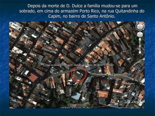 Depois da morte de D. Dulce a família mudou-se para um sobrado, em cima do armazém Porto Rico, na rua Quitandinha do Capim, no bairro de Santo Antônio. 
