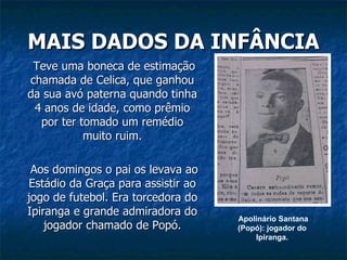 MAIS DADOS DA INFÂNCIA   Teve uma boneca de estimação chamada de Celica, que ganhou da sua avó paterna quando tinha 4 anos de idade, como prêmio por ter tomado um remédio muito ruim.   Aos domingos o pai os levava ao Estádio da Graça para assistir ao jogo de futebol. Era torcedora do Ipiranga e grande admiradora do jogador chamado de Popó. Apolinário Santana (Popó): jogador do  Ipiranga.  