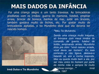 MAIS DADOS DA INFÂNCIA Foi uma criança alegre e um tanto travessa. As brincadeiras prediletas com os irmãos: guerra de mamona, futebol, empinar arraia, brincar de boneca, banhos de mar, subir em árvores, também gostava muito de bichos, etc. Por gostar muito de brincadeiras agitadas, o tio Mundinho dizia que ela deveria ter nascido homem. “ Meu Tio Mundinho, Sendo uma criança muito traquina, só brincava com meus irmãos de comando de guerra, futebol de botão, empinando arraia. Mundinho dizia pra mim: “você nasceu errada, você devia ser homem”. Eu saia correndo e não ligava, deixava-o falando só, era a minha resposta. Mas eu queria muito bem a ele, por ser meu único tio homem por parte da minha mãe e sempre foi muito carinhoso comigo... ”  Irmã Dulce, 1987 Irmã Dulce e Tio Mundinho 
