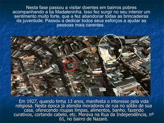 Em 1927, quando tinha 13 anos, manifesta o interesse pela vida religiosa. Nesta época já atendia moradores de rua no sótão de sua casa, oferecendo roupas limpas, alimentos, banho, fazendo curativos, cortando cabelo, etc. Morava na Rua da Independência, nº 61, no bairro de Nazaré. Nesta fase passou a visitar doentes em bairros pobres acompanhando a tia Madaleninha. Isso fez surgir no seu interior um sentimento muito forte, que a fez abandonar todas as brincadeiras da juventude. Passou a dedicar todos seus esforços a ajudar as pessoas mais carentes.   