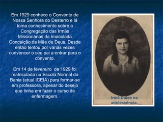 Em 1929 conhece o Convento de Nossa Senhora do Desterro e lá toma conhecimento sobre a Congregação das Irmãs Missionárias da Imaculada Conceição da Mãe de Deus. Desde então tentou por várias vezes convencer o seu pai a entrar para o convento. Em 14 de fevereiro  de 1929 foi matriculada na Escola Normal da Bahia (atual ICEIA) para formar-se em professora, apesar do desejo que tinha em fazer o curso de enfermagem. Irmã Dulce na adolescência. 