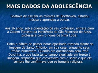 MAIS DADOS DA ADOLESCÊNCIA   Gostava de escutar as músicas de Beethoven, estudou música e aprendeu a bordar. Aos 16 anos, sob a orientação de seu confessor, entrara para a Ordem Terceira da Penitência de São Francisco de Assis, professara com o nome de Irmã Lúcia.   Tinha o hábito de passar horas ajoelhada rezando diante da imagem de Santo Antônio, em sua casa, enquanto seus irmãos brincavam. Quando era questionada pela irmã Dulcinha, o que fazia tanto tempo ajoelhada em frente à imagem, respondia que conversava com o santo e que ele sempre lhe confirmava que se tornaria religiosa.  