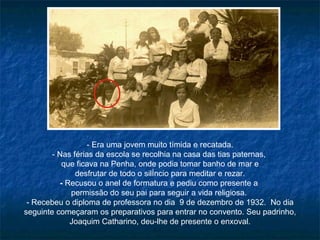 - Era uma jovem muito tímida e recatada. - Nas férias da escola se recolhia na casa das tias paternas,  que ficava na Penha, onde podia tomar banho de mar e desfrutar de todo o silêncio para meditar e rezar. -  Recusou o anel de formatura e pediu como presente a  permissão do seu pai para seguir a vida religiosa.  - Recebeu o diploma de professora no dia  9 de dezembro de 1932.  No dia seguinte começaram os preparativos para entrar no convento. Seu padrinho, Joaquim Catharino, deu-lhe de presente o enxoval. 